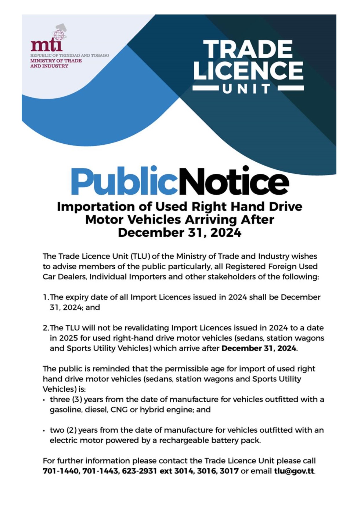 Kindly see the attached Public Notice as issued by the Trade Licence Unit (TLU), Ministry of Trade and Industry regarding the
Importation of Used Right Hand Drive Motor Vehicles Arriving After December 31, 2024. For further information, please be in touch
with the TLU by calling 701-1440, 701-1443, 623-2913 Ext. 3014, 3016 or 3017. You may also send an email to tlu@gov.tt.